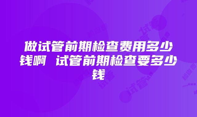 做试管前期检查费用多少钱啊 试管前期检查要多少钱