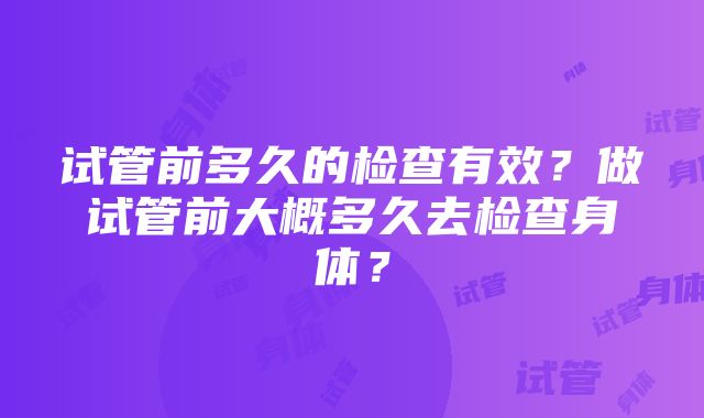 试管前多久的检查有效？做试管前大概多久去检查身体？