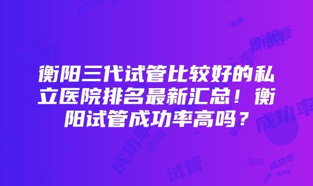 衡阳三代试管比较好的私立医院排名最新汇总！衡阳试管成功率高吗？