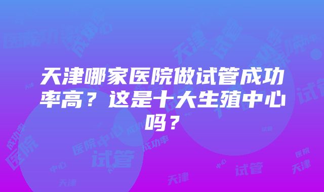 天津哪家医院做试管成功率高？这是十大生殖中心吗？