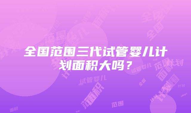 全国范围三代试管婴儿计划面积大吗？