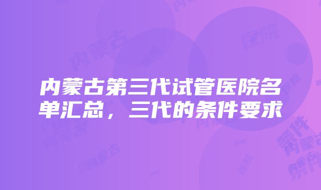 内蒙古第三代试管医院名单汇总，三代的条件要求