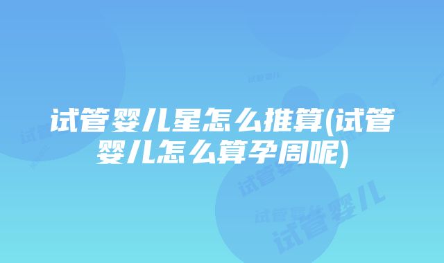 试管婴儿星怎么推算(试管婴儿怎么算孕周呢)