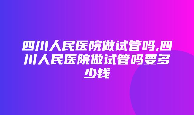 四川人民医院做试管吗,四川人民医院做试管吗要多少钱