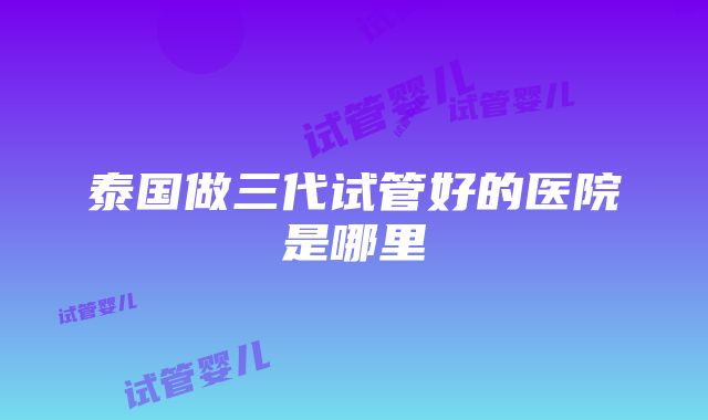 泰国做三代试管好的医院是哪里