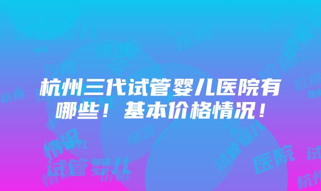 杭州三代试管婴儿医院有哪些！基本价格情况！