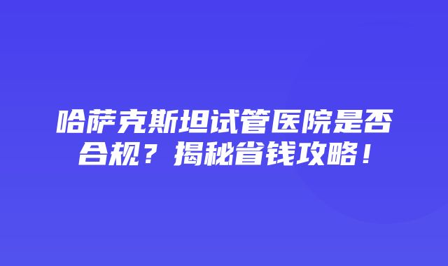 哈萨克斯坦试管医院是否合规？揭秘省钱攻略！