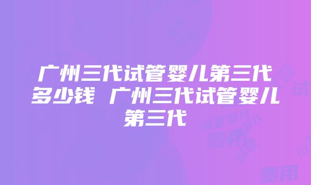 广州三代试管婴儿第三代多少钱 广州三代试管婴儿第三代