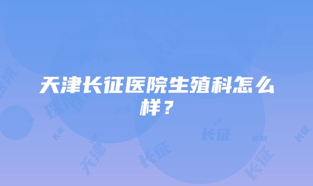 天津长征医院生殖科怎么样？