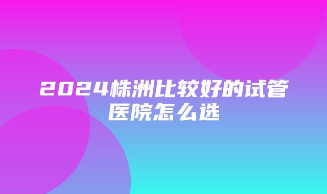 2024株洲比较好的试管医院怎么选