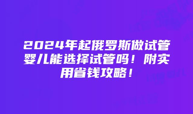 2024年起俄罗斯做试管婴儿能选择试管吗！附实用省钱攻略！