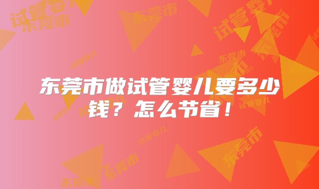 东莞市做试管婴儿要多少钱？怎么节省！