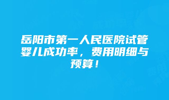 岳阳市第一人民医院试管婴儿成功率，费用明细与预算！