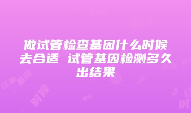 做试管检查基因什么时候去合适 试管基因检测多久出结果