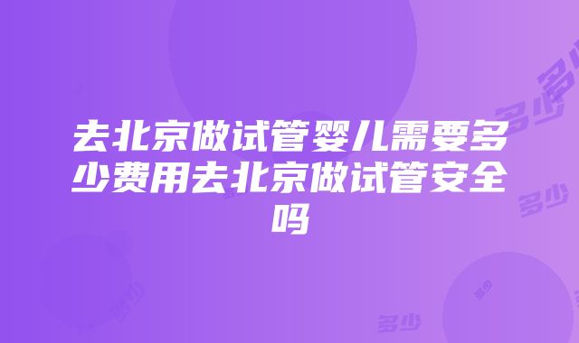 去北京做试管婴儿需要多少费用去北京做试管安全吗