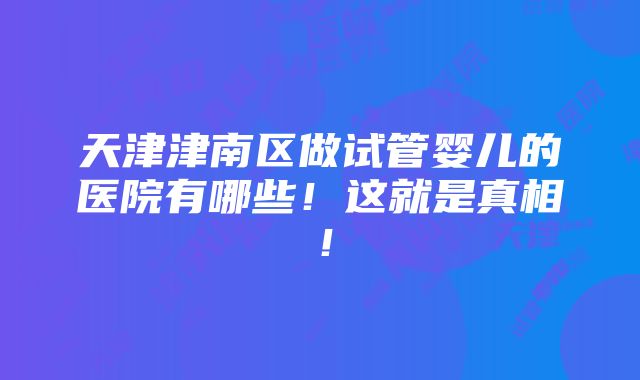 天津津南区做试管婴儿的医院有哪些！这就是真相！