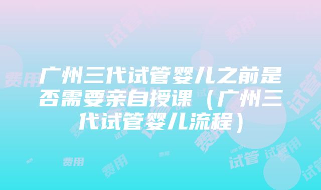 广州三代试管婴儿之前是否需要亲自授课（广州三代试管婴儿流程）