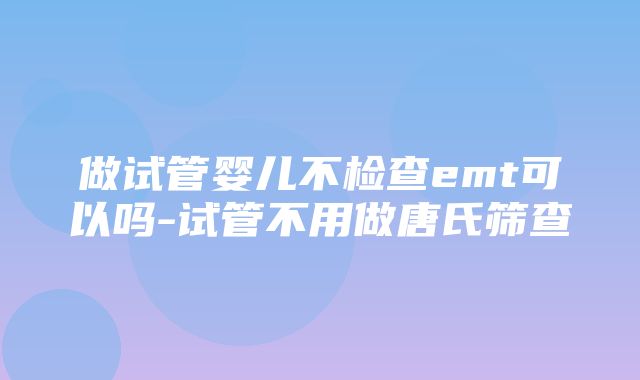 做试管婴儿不检查emt可以吗-试管不用做唐氏筛查