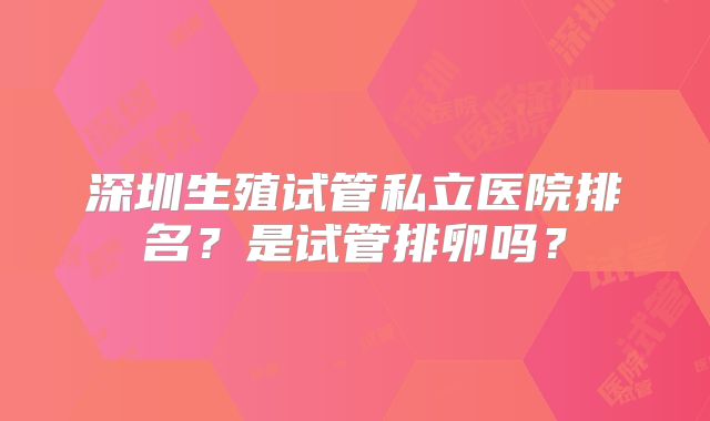 深圳生殖试管私立医院排名？是试管排卵吗？