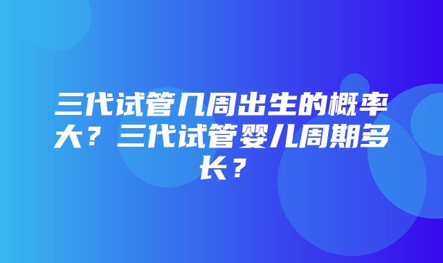 三代试管几周出生的概率大？三代试管婴儿周期多长？