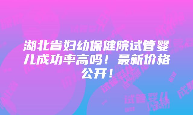 湖北省妇幼保健院试管婴儿成功率高吗！最新价格公开！