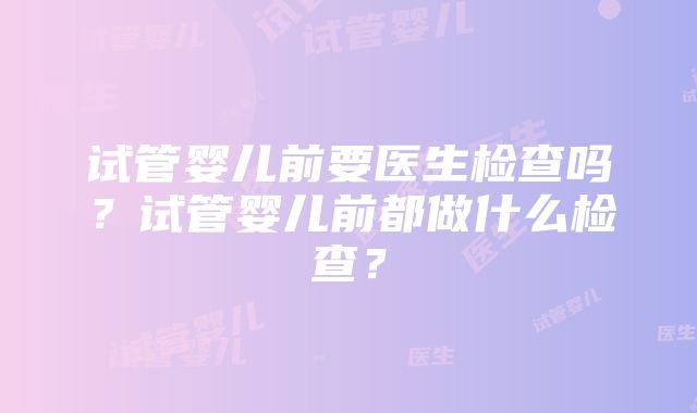 试管婴儿前要医生检查吗？试管婴儿前都做什么检查？