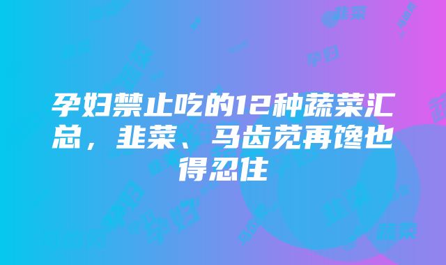 孕妇禁止吃的12种蔬菜汇总，韭菜、马齿苋再馋也得忍住