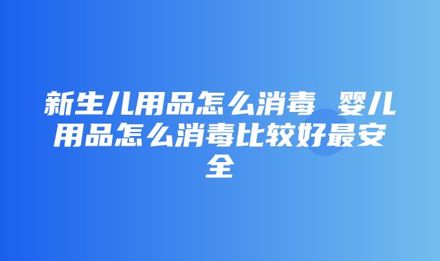 新生儿用品怎么消毒 婴儿用品怎么消毒比较好最安全