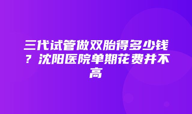 三代试管做双胎得多少钱？沈阳医院单期花费并不高