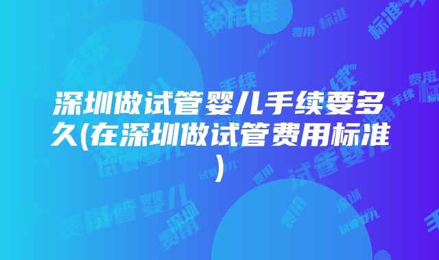 深圳做试管婴儿手续要多久(在深圳做试管费用标准)