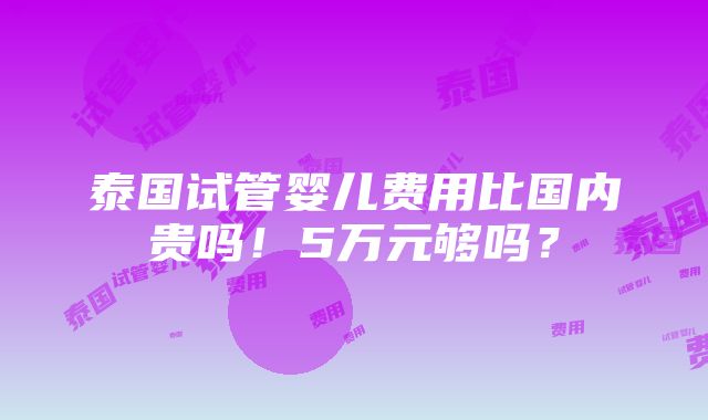 泰国试管婴儿费用比国内贵吗！5万元够吗？