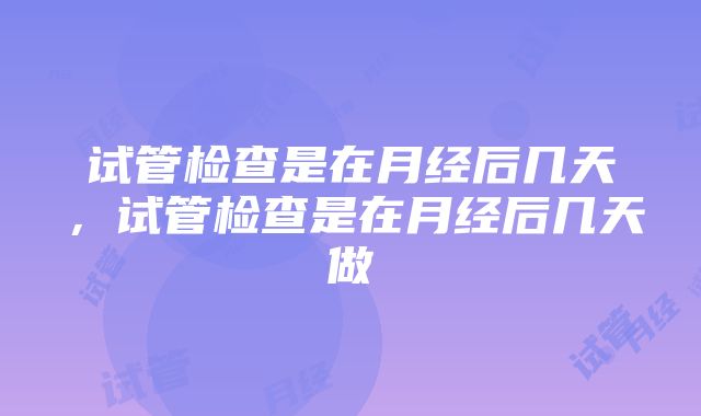 试管检查是在月经后几天，试管检查是在月经后几天做