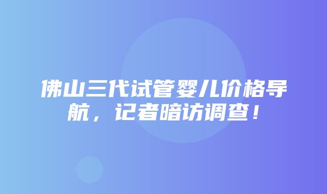 佛山三代试管婴儿价格导航，记者暗访调查！