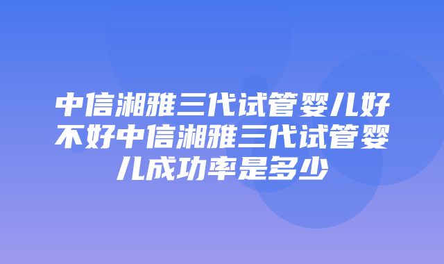 中信湘雅三代试管婴儿好不好中信湘雅三代试管婴儿成功率是多少