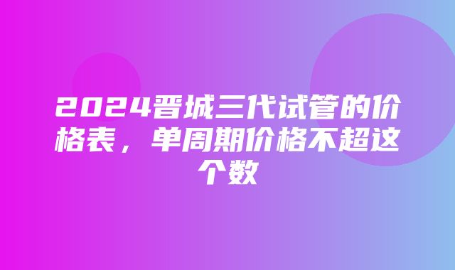 2024晋城三代试管的价格表，单周期价格不超这个数