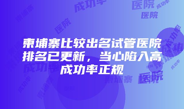 柬埔寨比较出名试管医院排名已更新，当心陷入高成功率正规