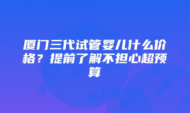 厦门三代试管婴儿什么价格？提前了解不担心超预算