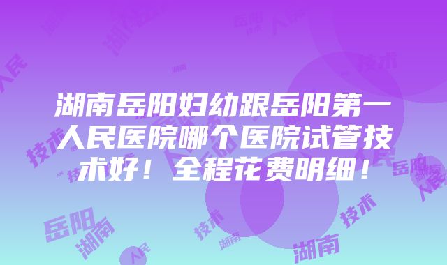 湖南岳阳妇幼跟岳阳第一人民医院哪个医院试管技术好！全程花费明细！