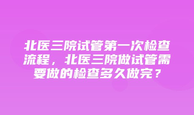 北医三院试管第一次检查流程，北医三院做试管需要做的检查多久做完？