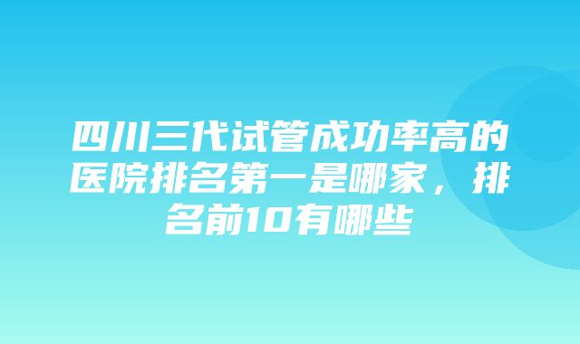 四川三代试管成功率高的医院排名第一是哪家，排名前10有哪些