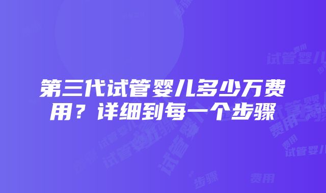 第三代试管婴儿多少万费用？详细到每一个步骤