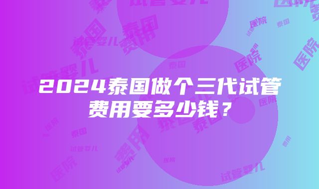 2024泰国做个三代试管费用要多少钱？