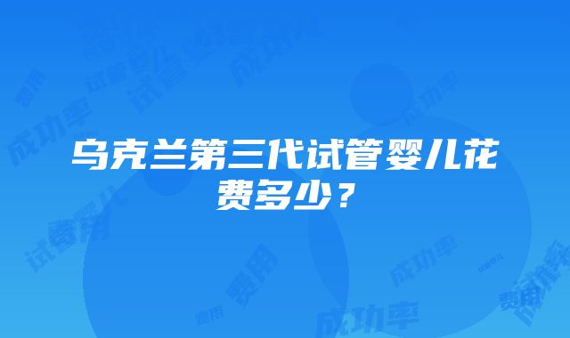 乌克兰第三代试管婴儿花费多少？