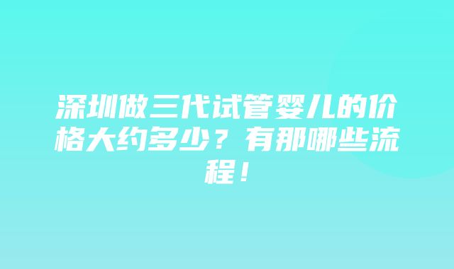 深圳做三代试管婴儿的价格大约多少？有那哪些流程！