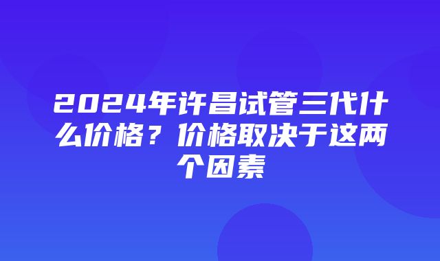 2024年许昌试管三代什么价格？价格取决于这两个因素