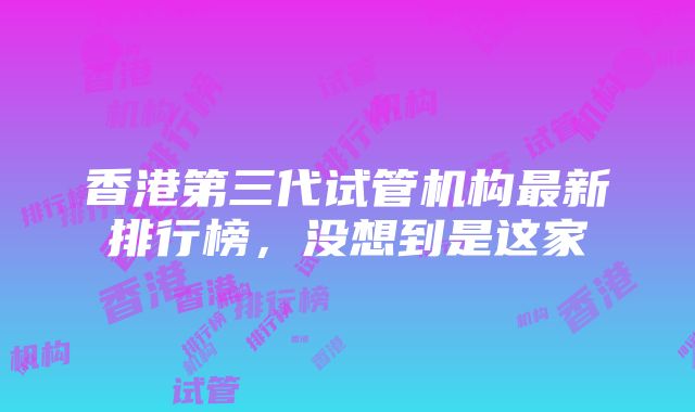 香港第三代试管机构最新排行榜，没想到是这家