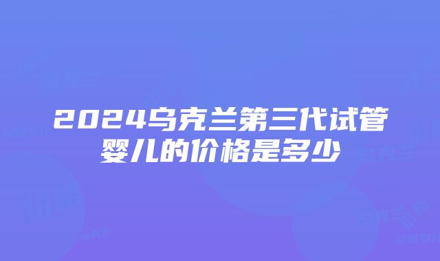 2024乌克兰第三代试管婴儿的价格是多少