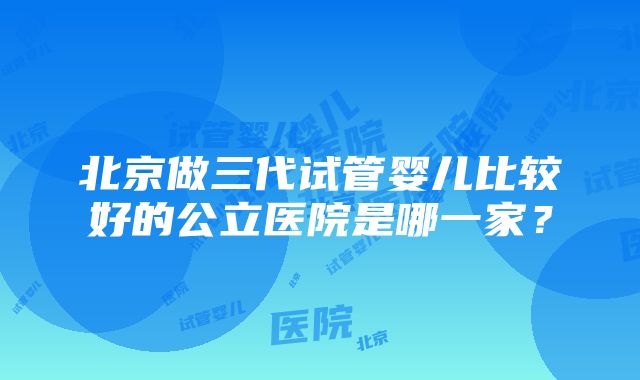 北京做三代试管婴儿比较好的公立医院是哪一家？