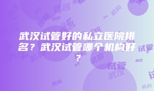 武汉试管好的私立医院排名？武汉试管哪个机构好？