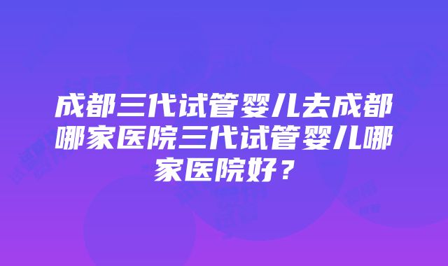 成都三代试管婴儿去成都哪家医院三代试管婴儿哪家医院好？